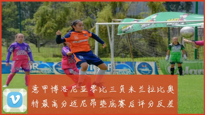 意甲博洛尼亚零比三负米兰拉比奥特最高分迈尼昂垫底赛后评分反差鲜明