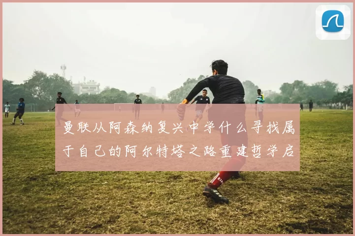 曼联从阿森纳复兴中学什么寻找属于自己的阿尔特塔之路重建哲学启示